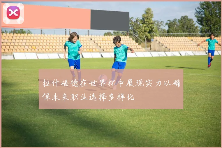 拉什福德在世界杯中展现实力以确保未来职业选择多样化