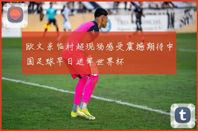 欧文亲临村超现场感受震撼期待中国足球早日进军世界杯